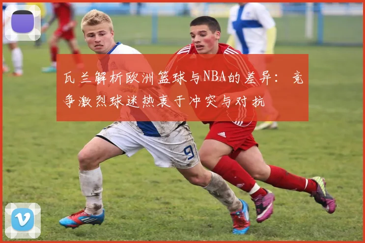 瓦兰解析欧洲篮球与NBA的差异：竞争激烈球迷热衷于冲突与对抗