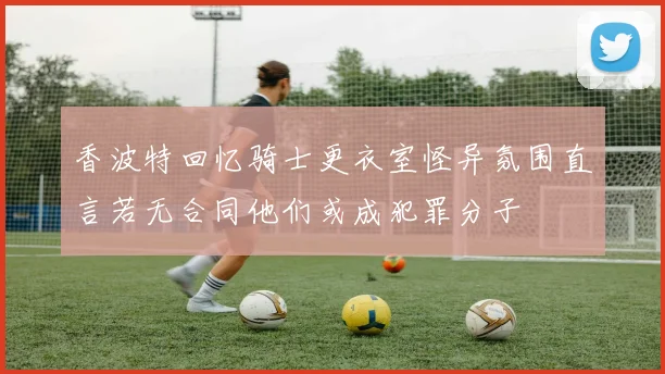 香波特回忆骑士更衣室怪异氛围直言若无合同他们或成犯罪分子