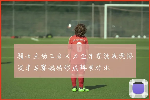 骑士主场三分火力全开客场表现惨淡季后赛战绩形成鲜明对比