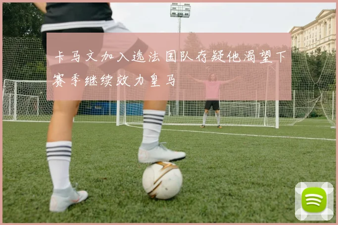 卡马文加入选法国队存疑他渴望下赛季继续效力皇马