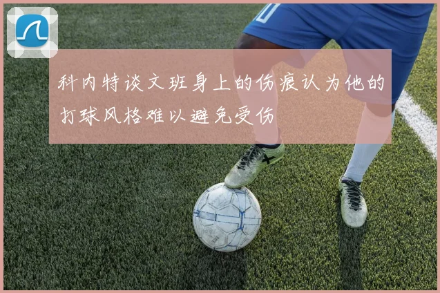 科内特谈文班身上的伤痕认为他的打球风格难以避免受伤