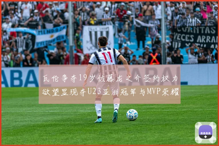 瓦伦争夺19岁佐藤龙之介签约权力欲望显现夺U23亚洲冠军与MVP荣耀