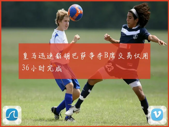 皇马迅速截胡巴萨争夺B席交易仅用36小时完成