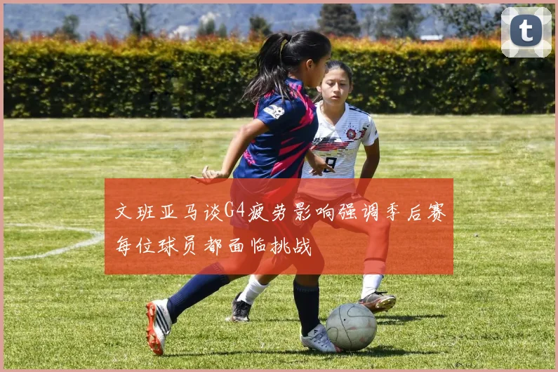 文班亚马谈G4疲劳影响强调季后赛每位球员都面临挑战