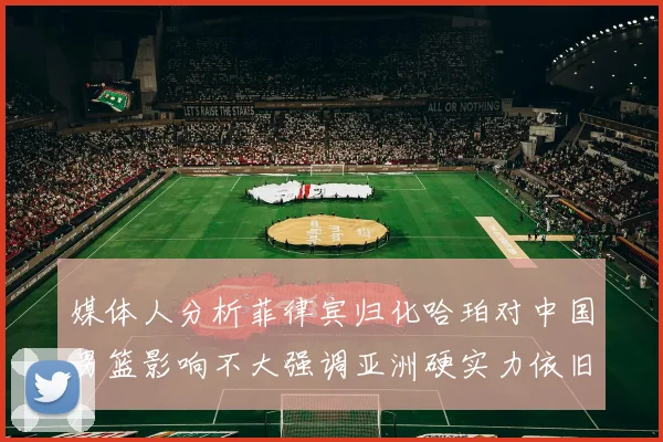 媒体人分析菲律宾归化哈珀对中国男篮影响不大强调亚洲硬实力依旧强劲