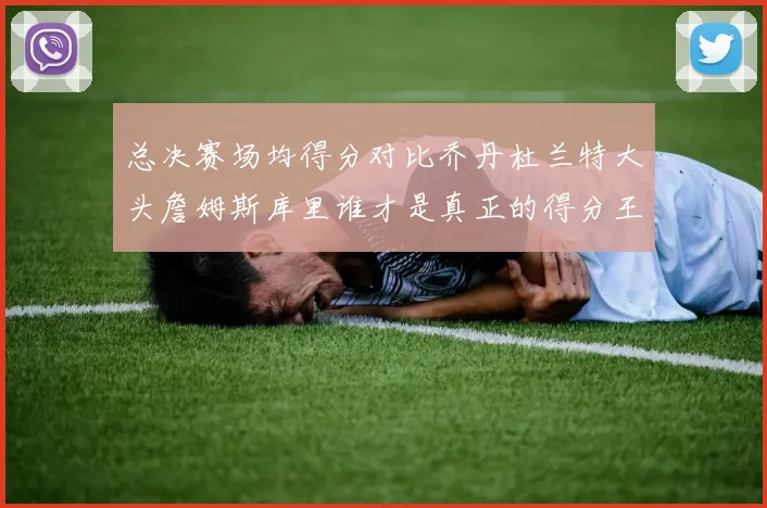 总决赛场均得分对比乔丹杜兰特大头詹姆斯库里谁才是真正的得分王