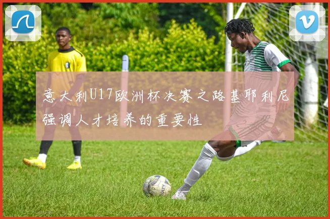 意大利U17欧洲杯决赛之路基耶利尼强调人才培养的重要性