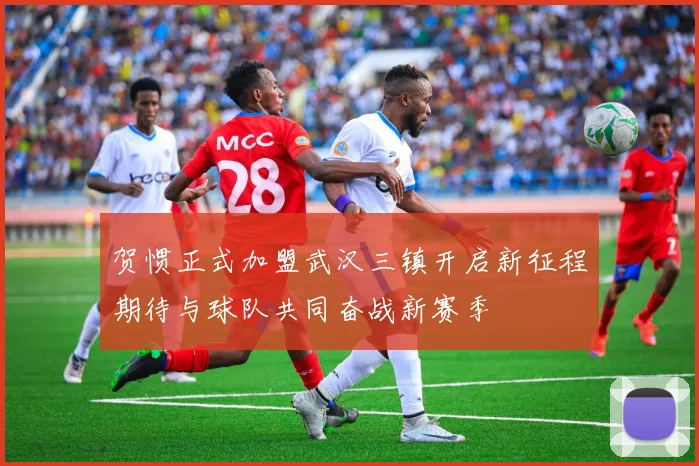 贺惯正式加盟武汉三镇开启新征程期待与球队共同奋战新赛季