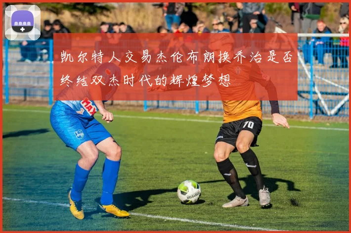 凯尔特人交易杰伦布朗换乔治是否终结双杰时代的辉煌梦想