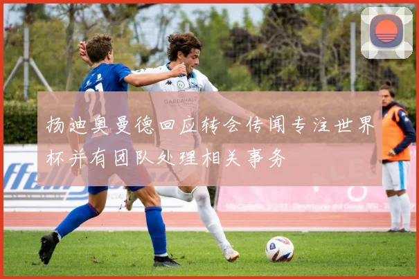 扬迪奥曼德回应转会传闻专注世界杯并有团队处理相关事务