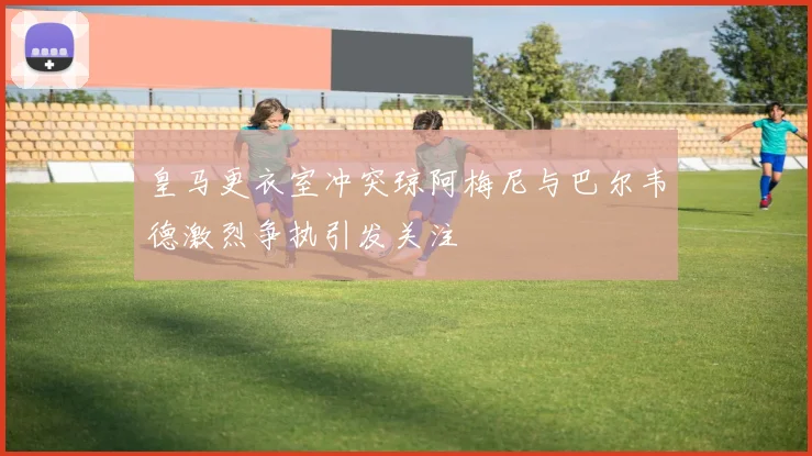 皇马更衣室冲突琼阿梅尼与巴尔韦德激烈争执引发关注