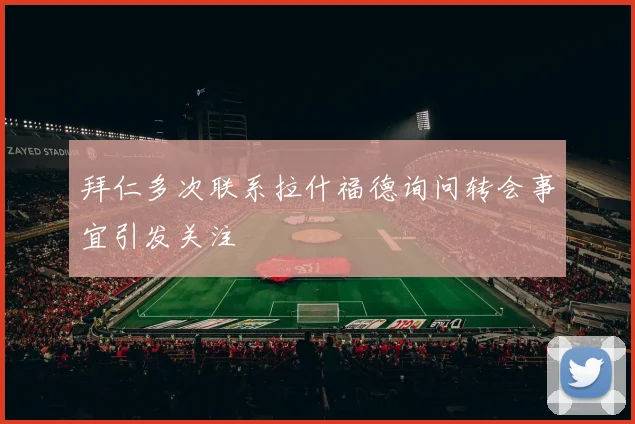 拜仁多次联系拉什福德询问转会事宜引发关注