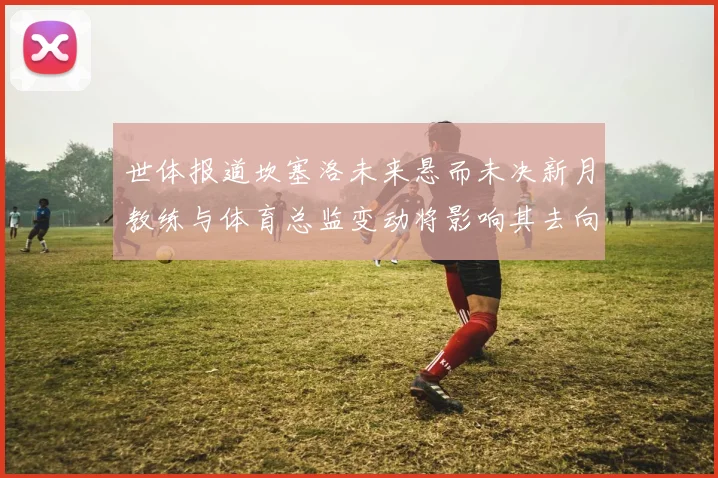 世体报道坎塞洛未来悬而未决新月教练与体育总监变动将影响其去向